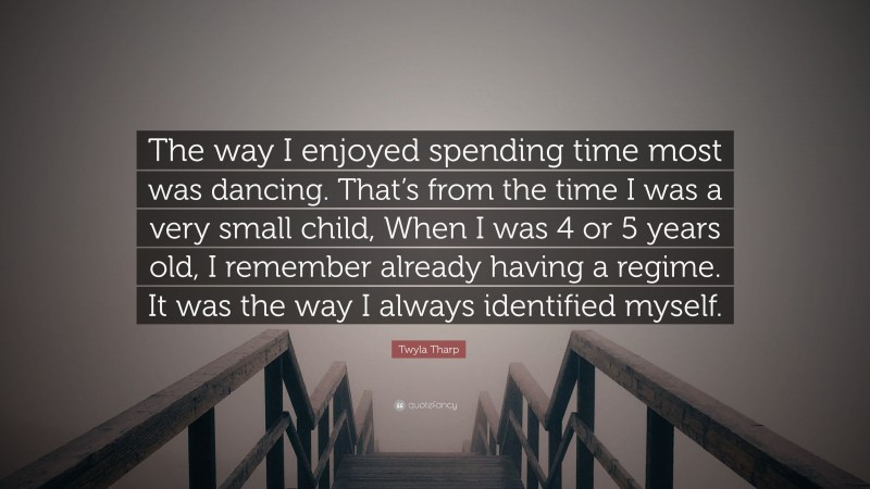Twyla Tharp Quote: “The way I enjoyed spending time most was dancing. That’s from the time I was a very small child, When I was 4 or 5 years old, I remember already having a regime. It was the way I always identified myself.”