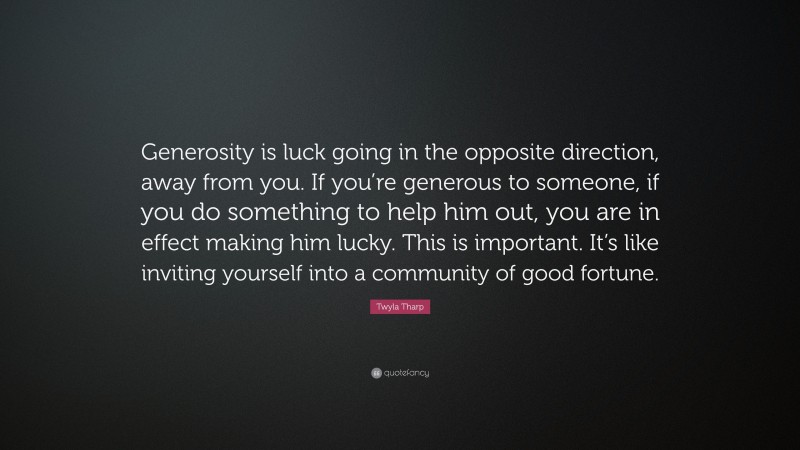 Twyla Tharp Quote: “Generosity is luck going in the opposite direction, away from you. If you’re generous to someone, if you do something to help him out, you are in effect making him lucky. This is important. It’s like inviting yourself into a community of good fortune.”