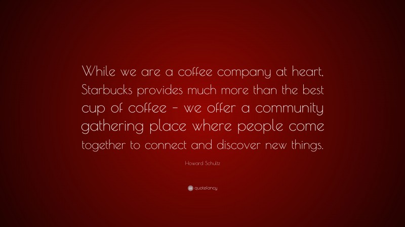Howard Schultz Quote: “While we are a coffee company at heart, Starbucks provides much more than the best cup of coffee – we offer a community gathering place where people come together to connect and discover new things.”