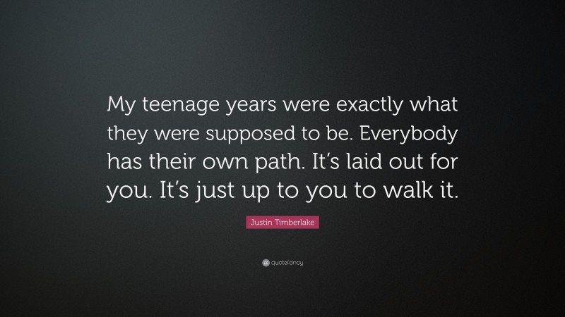 Justin Timberlake Quote: “My teenage years were exactly what they were supposed to be. Everybody has their own path. It’s laid out for you. It’s just up to you to walk it.”