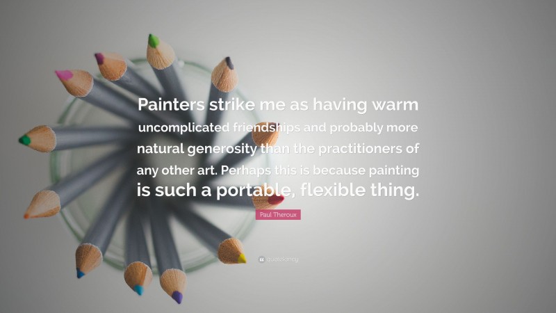 Paul Theroux Quote: “Painters strike me as having warm uncomplicated friendships and probably more natural generosity than the practitioners of any other art. Perhaps this is because painting is such a portable, flexible thing.”