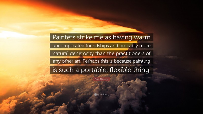 Paul Theroux Quote: “Painters strike me as having warm uncomplicated friendships and probably more natural generosity than the practitioners of any other art. Perhaps this is because painting is such a portable, flexible thing.”