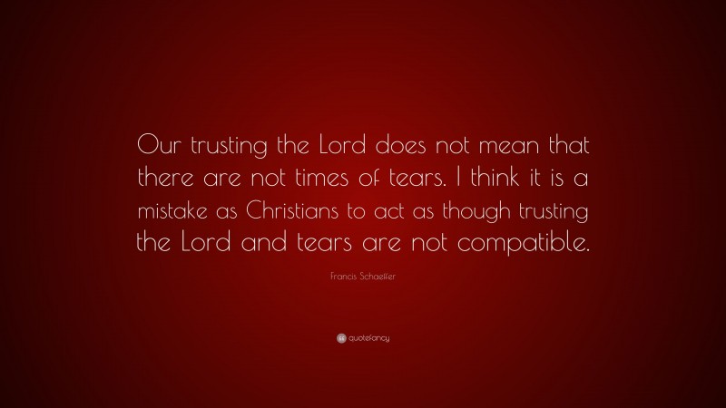 Francis Schaeffer Quote: “Our trusting the Lord does not mean that there are not times of tears. I think it is a mistake as Christians to act as though trusting the Lord and tears are not compatible.”