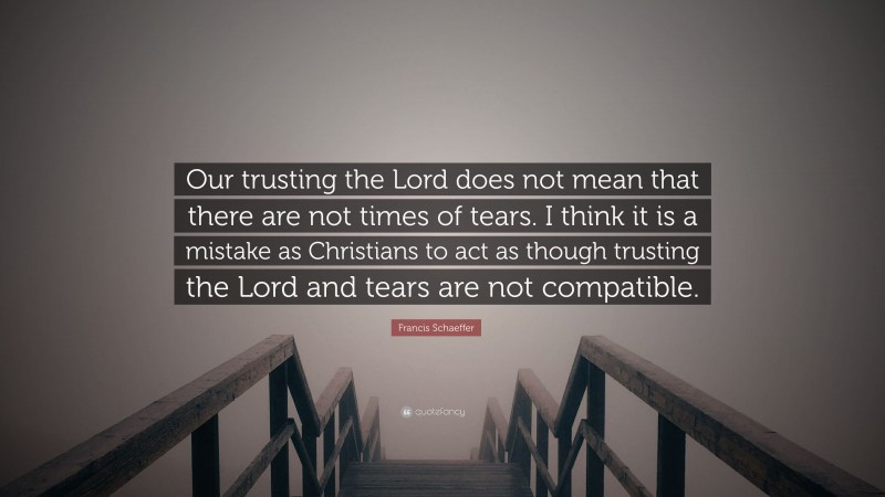 Francis Schaeffer Quote: “Our trusting the Lord does not mean that there are not times of tears. I think it is a mistake as Christians to act as though trusting the Lord and tears are not compatible.”