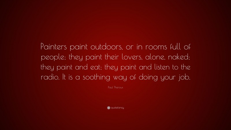 Paul Theroux Quote: “Painters paint outdoors, or in rooms full of people; they paint their lovers, alone, naked; they paint and eat; they paint and listen to the radio. It is a soothing way of doing your job.”