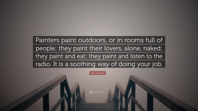 Paul Theroux Quote: “Painters paint outdoors, or in rooms full of people; they paint their lovers, alone, naked; they paint and eat; they paint and listen to the radio. It is a soothing way of doing your job.”