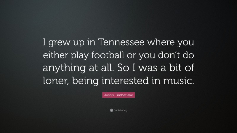 Justin Timberlake Quote: “I grew up in Tennessee where you either play football or you don’t do anything at all. So I was a bit of loner, being interested in music.”