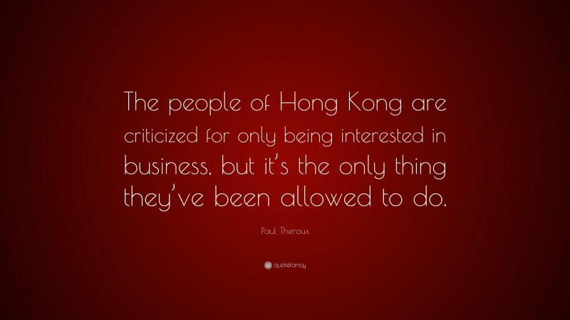 Paul Theroux Quote: “The people of Hong Kong are criticized for only being interested in business, but it’s the only thing they’ve been allowed to do.”