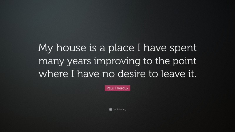 Paul Theroux Quote: “My house is a place I have spent many years improving to the point where I have no desire to leave it.”