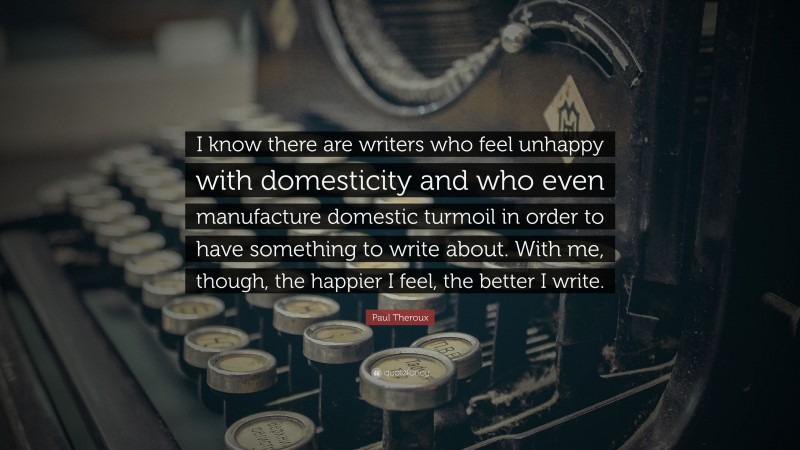 Paul Theroux Quote: “I know there are writers who feel unhappy with domesticity and who even manufacture domestic turmoil in order to have something to write about. With me, though, the happier I feel, the better I write.”