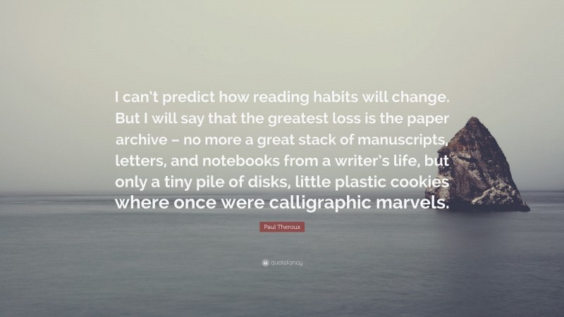 Paul Theroux Quote: “I can’t predict how reading habits will change. But I will say that the greatest loss is the paper archive – no more a great stack of manuscripts, letters, and notebooks from a writer’s life, but only a tiny pile of disks, little plastic cookies where once were calligraphic marvels.”