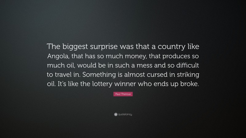 Paul Theroux Quote: “The biggest surprise was that a country like Angola, that has so much money, that produces so much oil, would be in such a mess and so difficult to travel in. Something is almost cursed in striking oil. It’s like the lottery winner who ends up broke.”