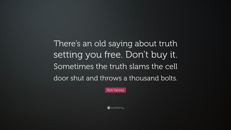 Rick Yancey Quote: “There’s an old saying about truth setting you free. Don’t buy it. Sometimes the truth slams the cell door shut and throws a thousand bolts.”
