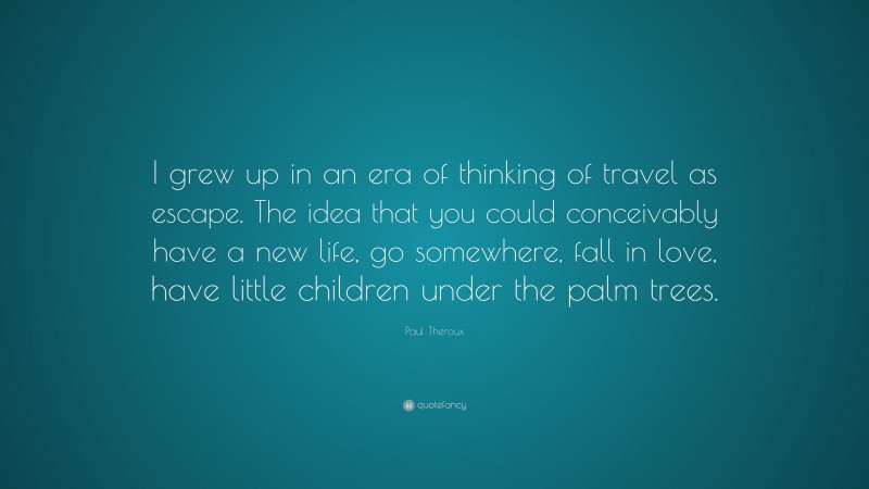 Paul Theroux Quote: “I grew up in an era of thinking of travel as escape. The idea that you could conceivably have a new life, go somewhere, fall in love, have little children under the palm trees.”