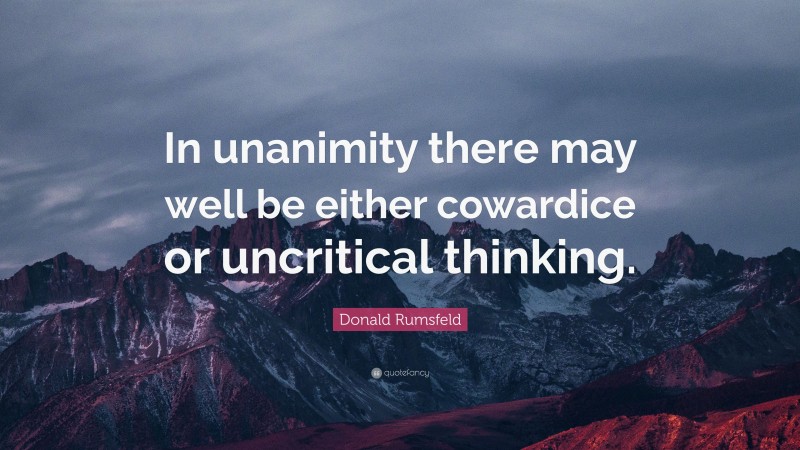 Donald Rumsfeld Quote: “In unanimity there may well be either cowardice or uncritical thinking.”
