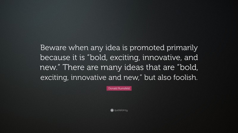 Donald Rumsfeld Quote: “Beware when any idea is promoted primarily because it is “bold, exciting, innovative, and new.” There are many ideas that are “bold, exciting, innovative and new,” but also foolish.”