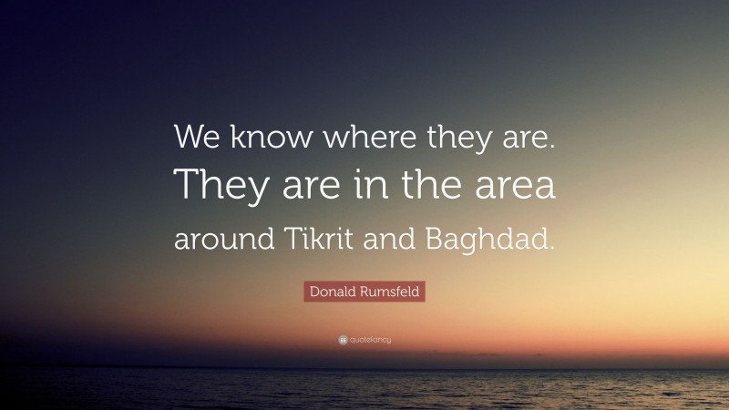 Donald Rumsfeld Quote: “We know where they are. They are in the area around Tikrit and Baghdad.”