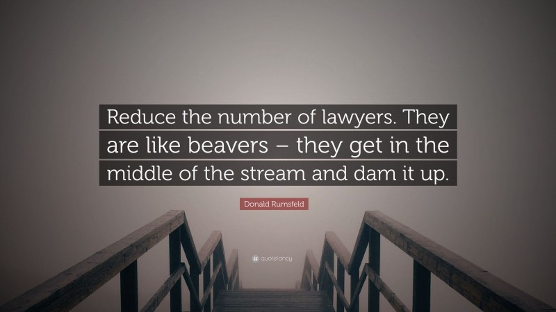 Donald Rumsfeld Quote: “Reduce the number of lawyers. They are like beavers – they get in the middle of the stream and dam it up.”