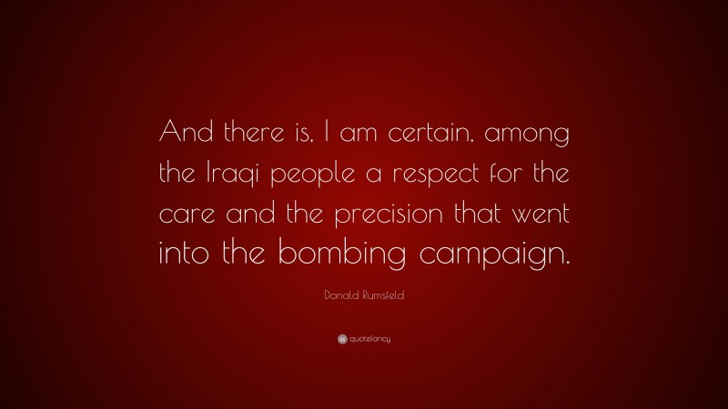 Donald Rumsfeld Quote: “And there is, I am certain, among the Iraqi people a respect for the care and the precision that went into the bombing campaign.”
