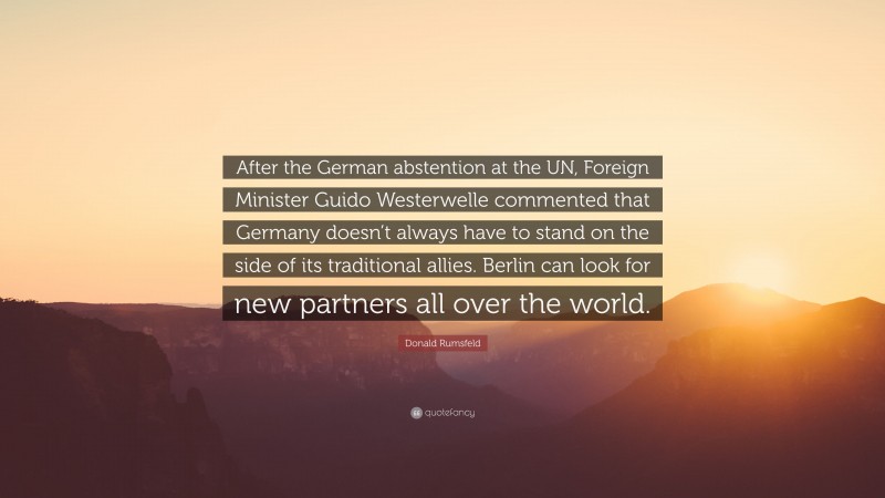 Donald Rumsfeld Quote: “After the German abstention at the UN, Foreign Minister Guido Westerwelle commented that Germany doesn’t always have to stand on the side of its traditional allies. Berlin can look for new partners all over the world.”