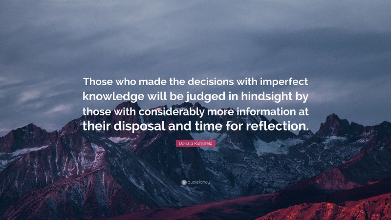 Donald Rumsfeld Quote: “Those who made the decisions with imperfect knowledge will be judged in hindsight by those with considerably more information at their disposal and time for reflection.”