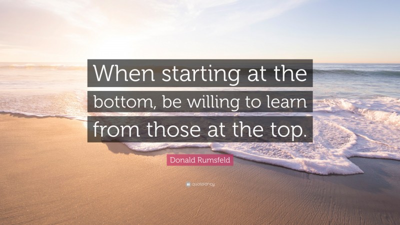 Donald Rumsfeld Quote: “When starting at the bottom, be willing to learn from those at the top.”