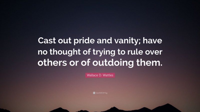 Wallace D. Wattles Quote: “Cast out pride and vanity; have no thought of trying to rule over others or of outdoing them.”