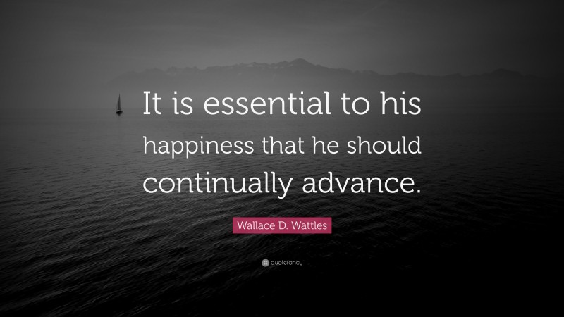 Wallace D. Wattles Quote: “It is essential to his happiness that he should continually advance.”