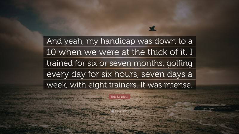 Shia LaBeouf Quote: “And yeah, my handicap was down to a 10 when we were at the thick of it. I trained for six or seven months, golfing every day for six hours, seven days a week, with eight trainers. It was intense.”