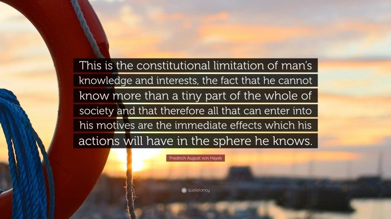 Friedrich August von Hayek Quote: “This is the constitutional limitation of man’s knowledge and interests, the fact that he cannot know more than a tiny part of the whole of society and that therefore all that can enter into his motives are the immediate effects which his actions will have in the sphere he knows.”