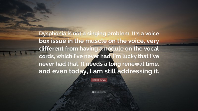 Shania Twain Quote: “Dysphonia is not a singing problem. It’s a voice box issue in the muscle on the voice, very different from having a nodule on the vocal cords, which I’ve never had. I’m lucky that I’ve never had that. It needs a long renewal time, and even today, I am still addressing it.”