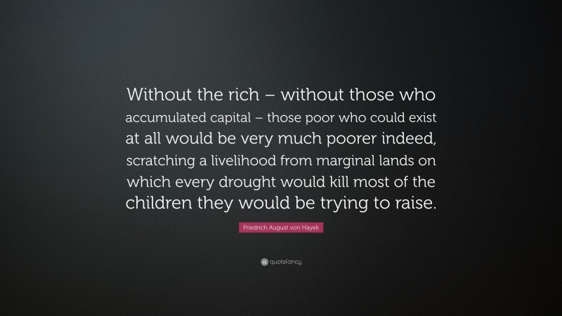Friedrich August von Hayek Quote: “Without the rich – without those who accumulated capital – those poor who could exist at all would be very much poorer indeed, scratching a livelihood from marginal lands on which every drought would kill most of the children they would be trying to raise.”