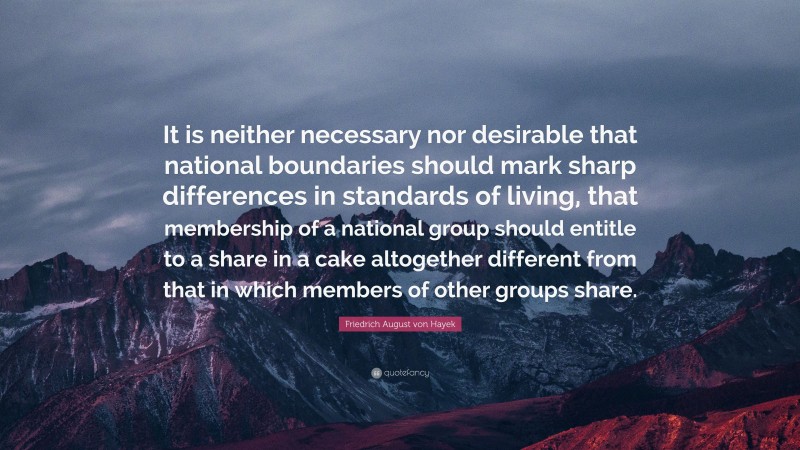 Friedrich August von Hayek Quote: “It is neither necessary nor desirable that national boundaries should mark sharp differences in standards of living, that membership of a national group should entitle to a share in a cake altogether different from that in which members of other groups share.”