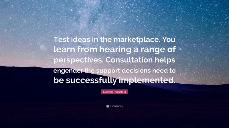Donald Rumsfeld Quote: “Test ideas in the marketplace. You learn from hearing a range of perspectives. Consultation helps engender the support decisions need to be successfully implemented.”