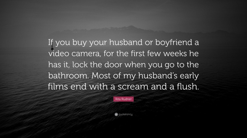 Rita Rudner Quote: “If you buy your husband or boyfriend a video camera, for the first few weeks he has it, lock the door when you go to the bathroom. Most of my husband’s early films end with a scream and a flush.”