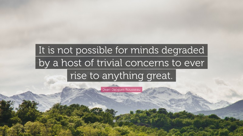 Jean-Jacques Rousseau Quote: “It is not possible for minds degraded by a host of trivial concerns to ever rise to anything great.”