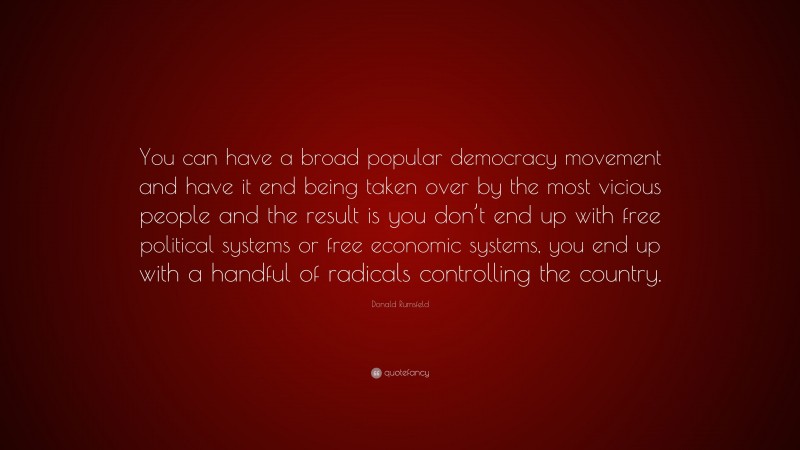 Donald Rumsfeld Quote: “You can have a broad popular democracy movement and have it end being taken over by the most vicious people and the result is you don’t end up with free political systems or free economic systems, you end up with a handful of radicals controlling the country.”