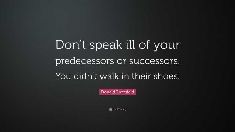 Donald Rumsfeld Quote: “Don’t speak ill of your predecessors or successors. You didn’t walk in their shoes.”