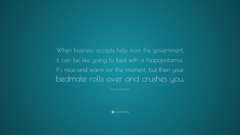 Donald Rumsfeld Quote: “When business accepts help from the government, it can be like going to bed with a hippopotamus. It’s nice and warm for the moment, but then your bedmate rolls over and crushes you.”
