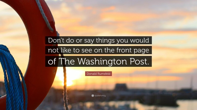 Donald Rumsfeld Quote: “Don’t do or say things you would not like to see on the front page of The Washington Post.”