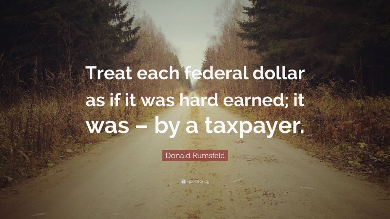 Donald Rumsfeld Quote: “Treat each federal dollar as if it was hard earned; it was – by a taxpayer.”