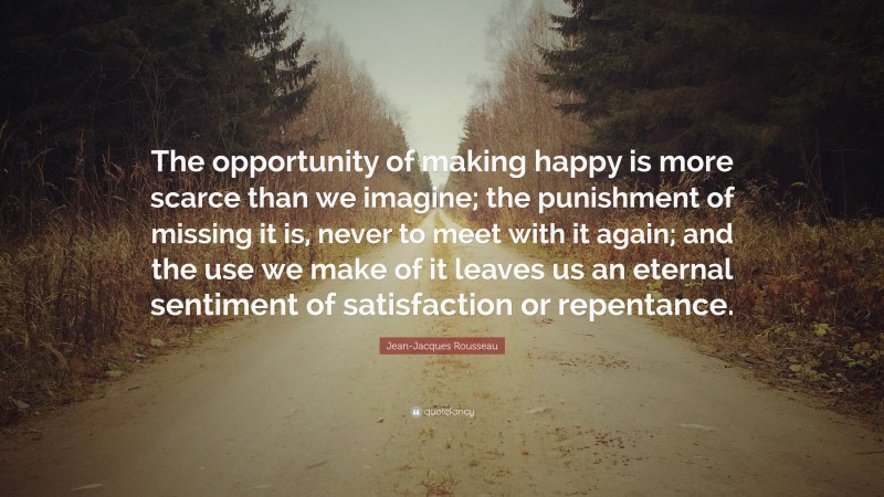 Jean-Jacques Rousseau Quote: “The opportunity of making happy is more scarce than we imagine; the punishment of missing it is, never to meet with it again; and the use we make of it leaves us an eternal sentiment of satisfaction or repentance.”