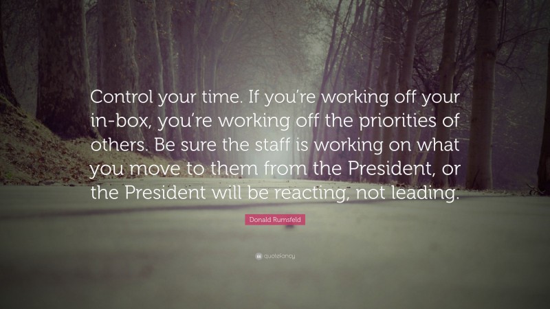 Donald Rumsfeld Quote: “Control your time. If you’re working off your in-box, you’re working off the priorities of others. Be sure the staff is working on what you move to them from the President, or the President will be reacting, not leading.”