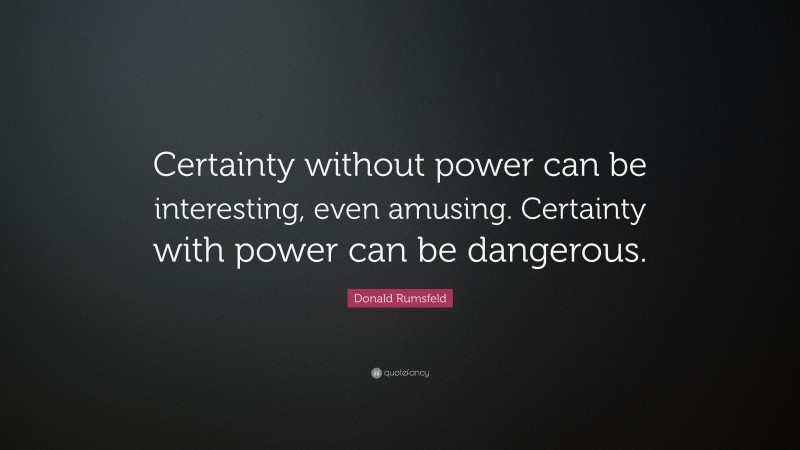 Donald Rumsfeld Quote: “Certainty without power can be interesting, even amusing. Certainty with power can be dangerous.”
