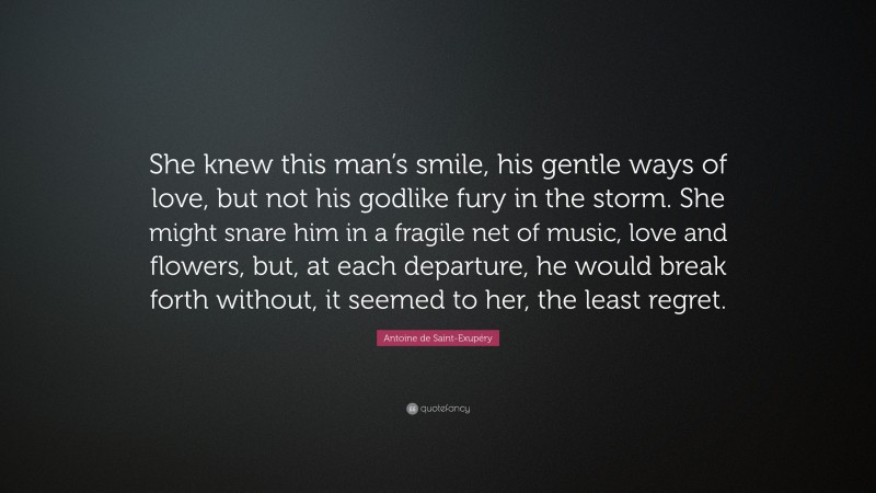 Antoine de Saint-Exupéry Quote: “She knew this man’s smile, his gentle ways of love, but not his godlike fury in the storm. She might snare him in a fragile net of music, love and flowers, but, at each departure, he would break forth without, it seemed to her, the least regret.”