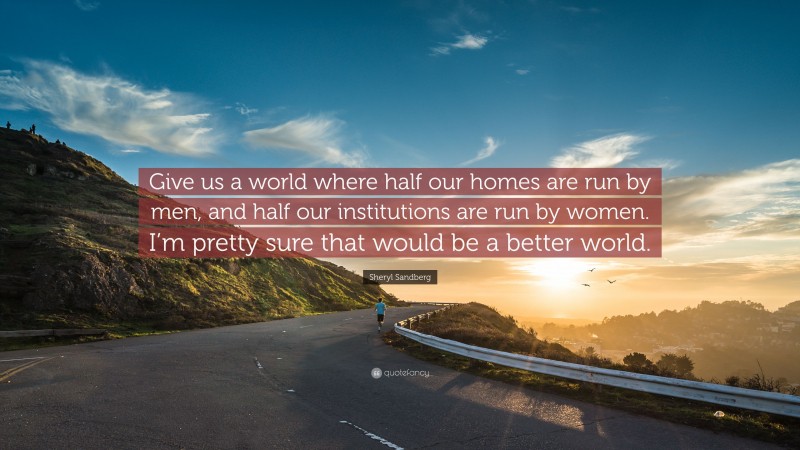 Sheryl Sandberg Quote: “Give us a world where half our homes are run by men, and half our institutions are run by women. I’m pretty sure that would be a better world.”