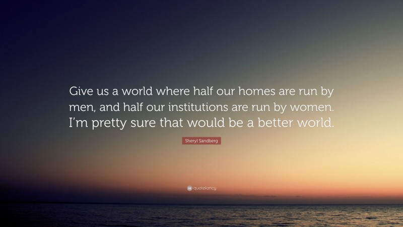 Sheryl Sandberg Quote: “Give us a world where half our homes are run by men, and half our institutions are run by women. I’m pretty sure that would be a better world.”