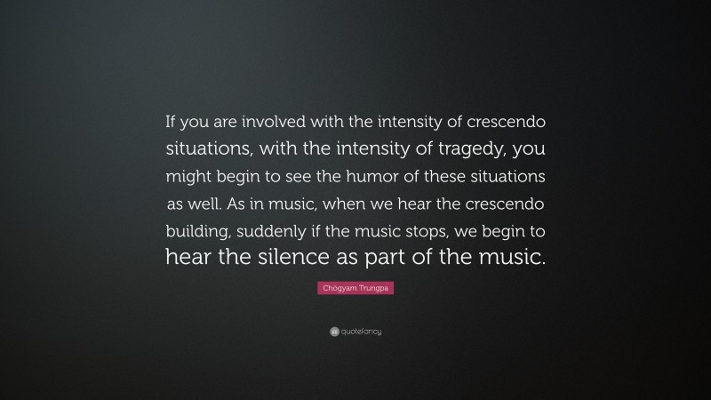 Chögyam Trungpa Quote: “If you are involved with the intensity of crescendo situations, with the intensity of tragedy, you might begin to see the humor of these situations as well. As in music, when we hear the crescendo building, suddenly if the music stops, we begin to hear the silence as part of the music.”