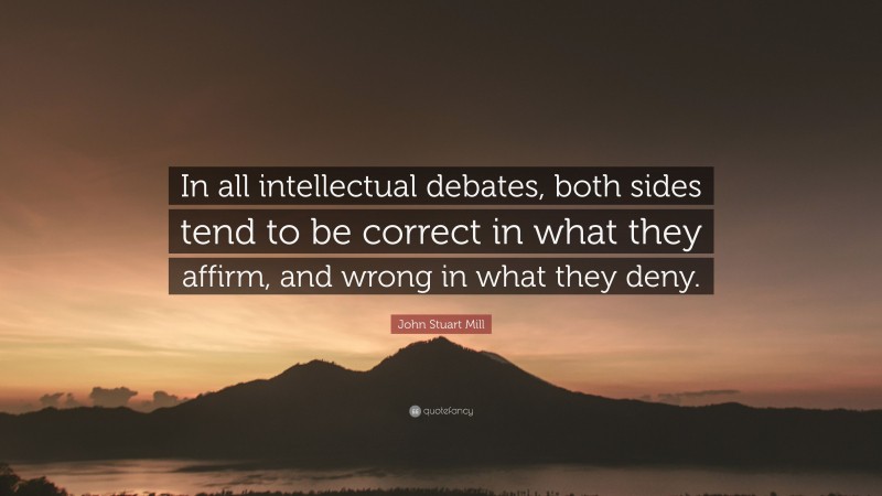 John Stuart Mill Quote: “In all intellectual debates, both sides tend to be correct in what they affirm, and wrong in what they deny.”