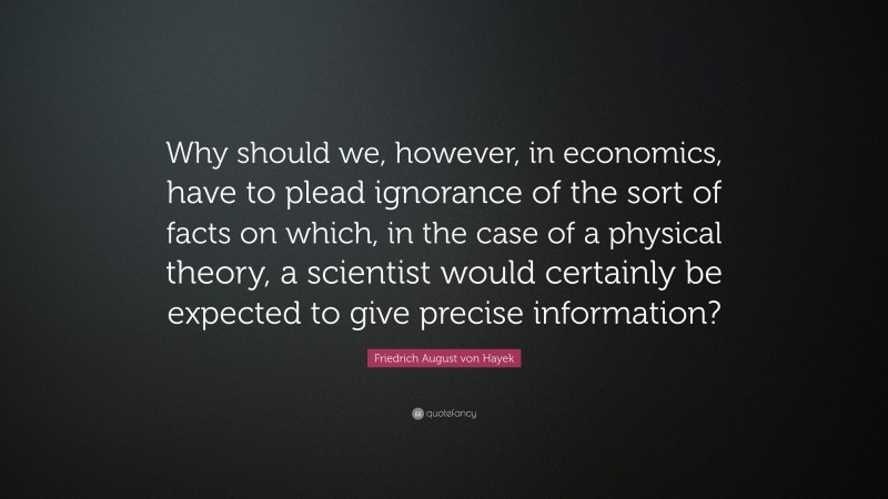 Friedrich August von Hayek Quote: “Why should we, however, in economics, have to plead ignorance of the sort of facts on which, in the case of a physical theory, a scientist would certainly be expected to give precise information?”